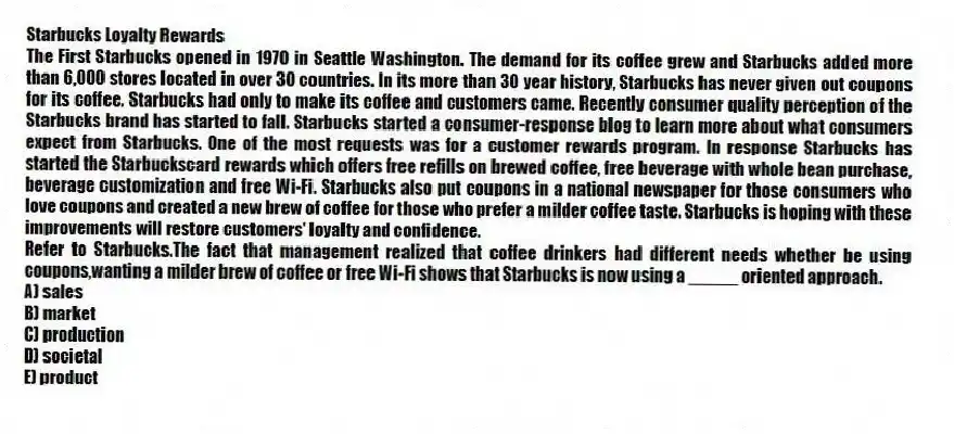 Starbucks Loyalty Rewards
The First Starbucks opened in 1970 in Seattle Washington. The demand for its coffee grew and Starbucks added more than 6,000 stores located in over 30 countries. In its more than 30 year history, Starbucks has never given out coupons for its coffee. Starbucks had only to make its coffee and customers came. Recently consumer quality perception of the Starbucks brand has started to fall. Starbucks started a consumer-response blog to learn more about what consumers expect from Starbucks. One of the most requests was for a customer rewards program. In response Starbucks has started the Starbuckscard rewards which offers free refills on brewed coffee, free beverage with whole bean purchase, beverage customization and free Wi-Fi. Starbucks also put coupons in a national newspaper for those consumers who love coupons and created a new brew of coffee for those who prefer a milder coffee taste. Starbucks is hoping with these improvements will restore customers' loyalty and confidence.
-Refer to Starbucks.The fact that management realized that coffee drinkers had different needs whether be using coupons,wanting a milder brew of coffee or free Wi-Fi shows that Starbucks is now using a _____ oriented approach.
A) sales
B) market
C) production
D) societal
E) product