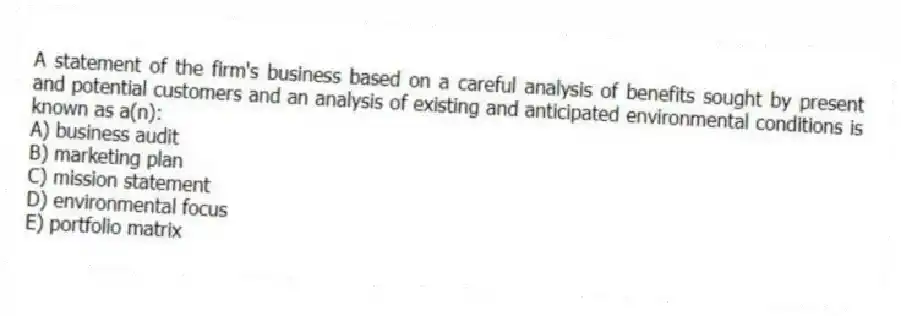 A statement of the firm's business based on a careful analysis of benefits sought by present and potential customers and an analysis of existing and anticipated environmental conditions is known as a(n):
A) business audit
B) marketing plan
C) mission statement
D) environmental focus
E) portfolio matrix