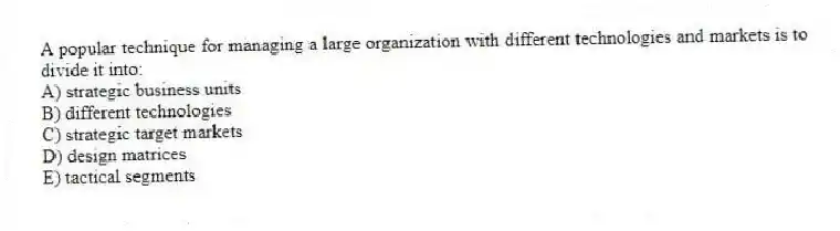 A popular technique for managing a large organization with different technologies and markets is to divide it into:
A) strategic business units
B) different technologies
C) strategic target markets
D) design matrices
E) tactical segments