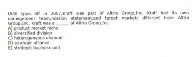 Until spun off in 2007,Kraft was part of Altria Group,Inc. Kraft had its own management team,mission statement,and target markets different from Altria Group,Inc. Kraft was a _____ of Altria Group,Inc.
A) product market niche
B) diversified division
C) heterogeneous element
D) strategic alliance
E) strategic business unit