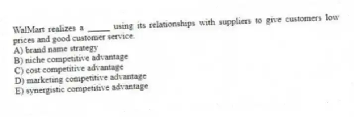 WalMart realizes a _____ using its relationships with suppliers to give customers low prices and good customer service.
A) brand name strategy
B) niche competitive advantage
C) cost competitive advantage
D) marketing competitive advantage
E) synergistic competitive advantage