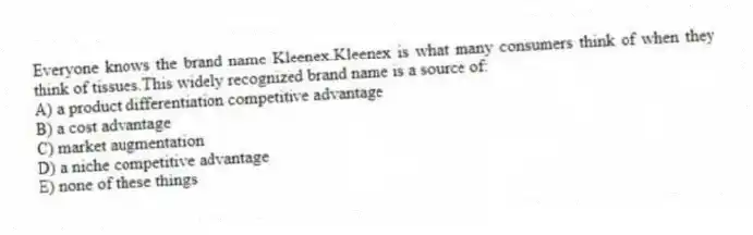 Everyone knows the brand name Kleenex.Kleenex is what many consumers think of when they think of tissues.This widely recognized brand name is a source of:
A) a product differentiation competitive advantage
B) a cost advantage
C) market augmentation
D) a niche competitive advantage
E) none of these things
