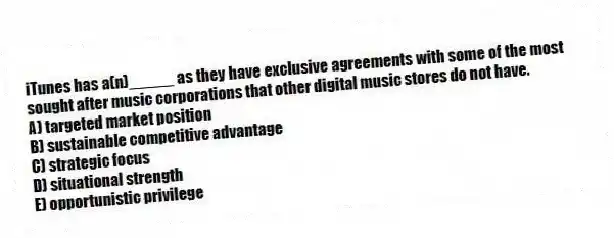 iTunes has a(n)_____ as they have exclusive agreements with some of the most sought after music corporations that other digital music stores do not have.
A) targeted market position
B) sustainable competitive advantage
C) strategic focus
D) situational strength
E) opportunistic privilege