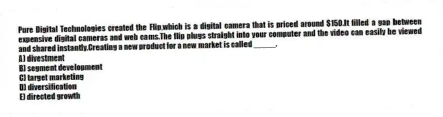 Pure Digital Technologies created the Flip,which is a digital camera that is priced around $150.It filled a gap between expensive digital cameras and web cams.The flip plugs straight into your computer and the video can easily be viewed and shared instantly.Creating a new product for a new market is called _____.
A) divestment
B) segment development
C) target marketing
D) diversification
E) directed growth