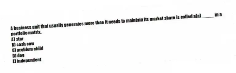 A business unit that usually generates more than it needs to maintain its market share is called a(n)_____ in a portfolio matrix.
A) star
B) cash cow
C) problem child
D) dog
E) independent