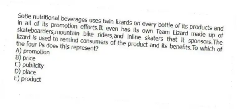 SoBe nutritional beverages uses twin lizards on every bottle of its products and in all of its promotion efforts.It even has its own Team Lizard made up of skateboarders,mountain bike riders,and inline skaters that it sponsors.The lizard is used to remind consumers of the product and its benefits.To which of the four Ps does this represent?
A) promotion
B) price
C) publicity
D) place
E) product