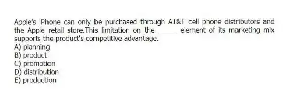 Apple's iPhone can only be purchased through AT&T cell phone distributors and the Apple retail store.This limitation on the _____ element of its marketing mix supports the product's competitive advantage.
A) planning
B) product
C) promotion
D) distribution
E) production