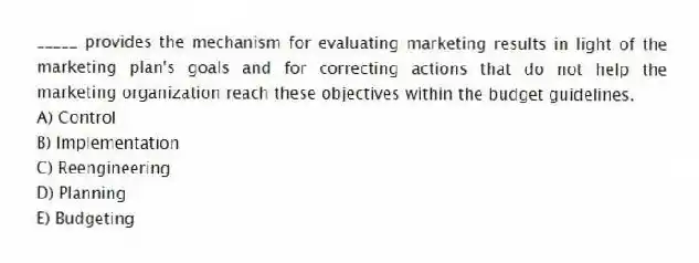 _____ provides the mechanism for evaluating marketing results in light of the marketing plan's goals and for correcting actions that do not help the marketing organization reach these objectives within the budget guidelines.
A) Control
B) Implementation
C) Reengineering
D) Planning
E) Budgeting