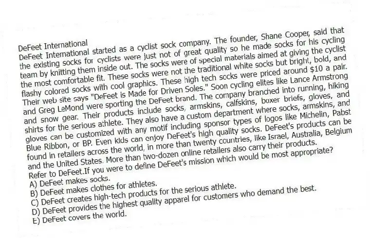 DeFeet International
DeFeet International started as a cyclist sock company. The founder, Shane Cooper, said that the existing socks for cyclists were just not of great quality so he made socks for his cycling team by knitting them inside out. The socks were of special materials aimed at giving the cyclist the most comfortable fit. These socks were not the traditional white socks but bright, bold, and flashy colored socks with cool graphics. These high tech socks were priced around $10 a pair. Their web site says "DeFeet is Made for Driven Soles." Soon cycling elites like Lance Armstrong and Greg LeMond were sporting the DeFeet brand. The company branched into running, hiking and snow gear. Their products include socks, armskins, calfskins, boxer briefs, gloves, and shirts for the serious athlete. They also have a custom department where socks, armskins, and gloves can be customized with any motif including sponsor types of logos like Michelin, Pabst Blue Ribbon, or BP. Even kids can enjoy DeFeet's high quality socks. DeFeet's products can be found in retailers across the world, in more than twenty countries, like Israel, Australia, Belgium and the United States. More than two-dozen online retailers also carry their products.
-Refer to DeFeet.If you were to define DeFeet's mission which would be most appropriate?
A) DeFeet makes socks.
B) DeFeet makes clothes for athletes.
C) DeFeet creates high-tech products for the serious athlete.
D) DeFeet provides the highest quality apparel for customers who demand the best.
E) DeFeet covers the world.