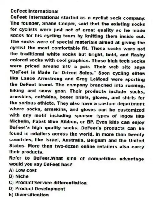 DeFeet International
DeFeet International started as a cyclist sock company. The founder, Shane Cooper, said that the existing socks for cyclists were just not of great quality so he made socks for his cycling team by knitting them inside out. The socks were of special materials aimed at giving the cyclist the most comfortable fit. These socks were not the traditional white socks but bright, bold, and flashy colored socks with cool graphics. These high tech socks were priced around $10 a pair. Their web site says "DeFeet is Made for Driven Soles." Soon cycling elites like Lance Armstrong and Greg LeMond were sporting the DeFeet brand. The company branched into running, hiking and snow gear. Their products include socks, armskins, calfskins, boxer briefs, gloves, and shirts for the serious athlete. They also have a custom department where socks, armskins, and gloves can be customized with any motif including sponsor types of logos like Michelin, Pabst Blue Ribbon, or BP. Even kids can enjoy DeFeet's high quality socks. DeFeet's products can be found in retailers across the world, in more than twenty countries, like Israel, Australia, Belgium and the United States. More than two-dozen online retailers also carry their products.
-Refer to DeFeet.What kind of competitive advantage would you say DeFeet has?
A) Low cost
B) Niche
C) Product/service differentiation
D) Product Development
E) Diversification