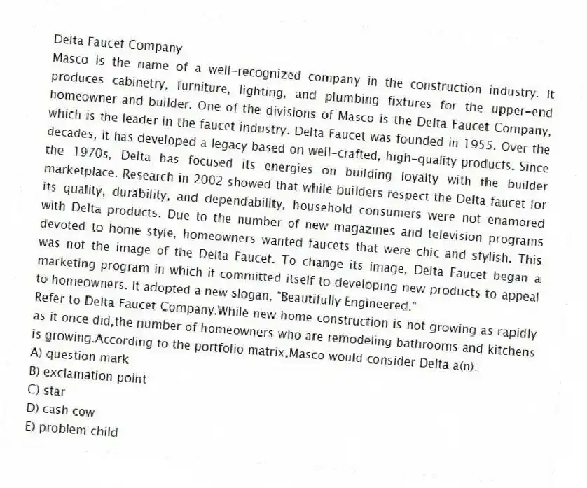 Delta Faucet Company
Masco is the name of a well-recognized company in the construction industry. It produces cabinetry, furniture, lighting, and plumbing fixtures for the upper-end homeowner and builder. One of the divisions of Masco is the Delta Faucet Company, which is the leader in the faucet industry. Delta Faucet was founded in 1955. Over the decades, it has developed a legacy based on well-crafted, high-quality products. Since the 1970s, Delta has focused its energies on building loyalty with the builder marketplace. Research in 2002 showed that while builders respect the Delta faucet for its quality, durability, and dependability, household consumers were not enamored with Delta products. Due to the number of new magazines and television programs devoted to home style, homeowners wanted faucets that were chic and stylish. This was not the image of the Delta Faucet. To change its image, Delta Faucet began a marketing program in which it committed itself to developing new products to appeal to homeowners. It adopted a new slogan, "Beautifully Engineered."
-Refer to Delta Faucet Company.While new home construction is not growing as rapidly as it once did,the number of homeowners who are remodeling bathrooms and kitchens is growing.According to the portfolio matrix,Masco would consider Delta a(n):
A) question mark
B) exclamation point
C) star
D) cash cow
E) problem child