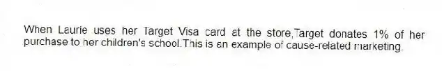 When Laurie uses her Target Visa card at the store,Target donates 1% of her purchase to her children's school.This is an example of cause-related marketing.