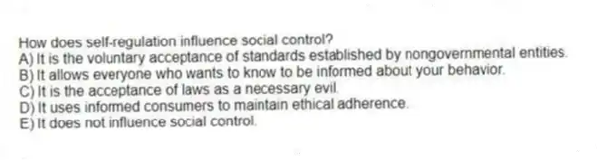 How does self-regulation influence social control?
A) It is the voluntary acceptance of standards established by nongovernmental entities.
B) It allows everyone who wants to know to be informed about your behavior.
C) It is the acceptance of laws as a necessary evil.
D) It uses informed consumers to maintain ethical adherence.
E) It does not influence social control.