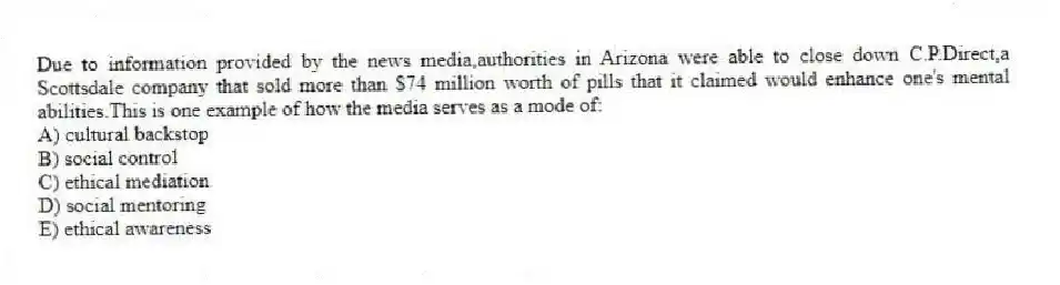Due to information provided by the news media,authorities in Arizona were able to close down C.P.Direct,a Scottsdale company that sold more than $74 million worth of pills that it claimed would enhance one's mental abilities.This is one example of how the media serves as a mode of:
A) cultural backstop
B) social control
C) ethical mediation
D) social mentoring
E) ethical awareness