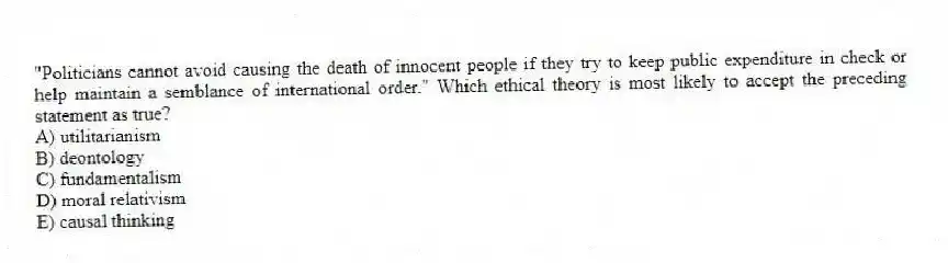 "Politicians cannot avoid causing the death of innocent people if they try to keep public expenditure in check or help maintain a semblance of international order." Which ethical theory is most likely to accept the preceding statement as true?
A) utilitarianism
B) deontology
C) fundamentalism
D) moral relativism
E) causal thinking