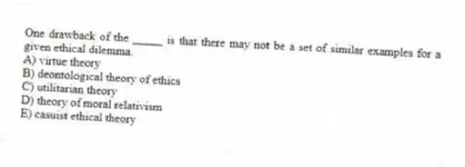 One drawback of the _____ is that there may not be a set of similar examples for a given ethical dilemma.
A) virtue theory
B) deontological theory of ethics
C) utilitarian theory
D) theory of moral relativism
E) casuist ethical theory