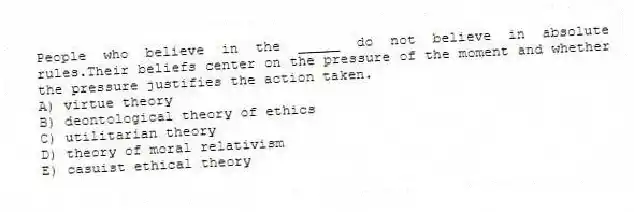 People who believe in the _____ do not believe in absolute rules.Their beliefs center on the pressure of the moment and whether the pressure justifies the action taken.
A) virtue theory
B) deontological theory of ethics
C) utilitarian theory
D) theory of moral relativism
E) casuist ethical theory