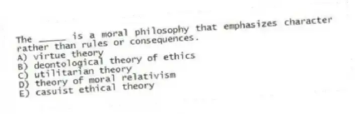 The _____ is a moral philosophy that emphasizes character rather than rules or consequences.
A) virtue theory
B) deontological theory of ethics
C) utilitarian theory
D) theory of moral relativism
E) casuist ethical theory