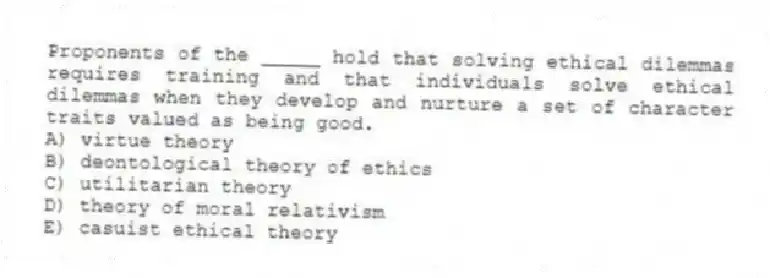 Proponents of the _____ hold that solving ethical dilemmas requires training and that individuals solve ethical dilemmas when they develop and nurture a set of character traits valued as being good.
A) virtue theory
B) deontological theory of ethics
C) utilitarian theory
D) theory of moral relativism
E) casuist ethical theory