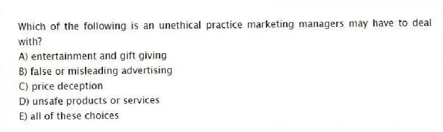 Which of the following is an unethical practice marketing managers may have to deal with?
A) entertainment and gift giving
B) false or misleading advertising
C) price deception
D) unsafe products or services
E) all of these choices