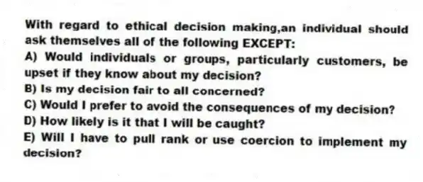 With regard to ethical decision making,an individual should ask themselves all of the following EXCEPT:
A) Would individuals or groups, particularly customers, be upset if they know about my decision?
B) Is my decision fair to all concerned?
C) Would I prefer to avoid the consequences of my decision?
D) How likely is it that I will be caught?
E) Will I have to pull rank or use coercion to implement my decision?