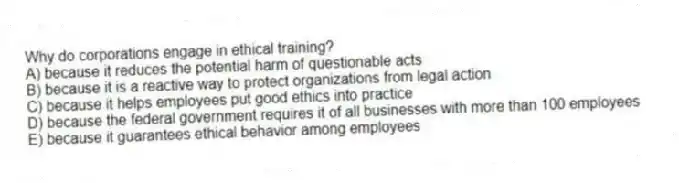 Why do corporations engage in ethical training?
A) because it reduces the potential harm of questionable acts
B) because it is a reactive way to protect organizations from legal action
C) because it helps employees put good ethics into practice
D) because the federal government requires it of all businesses with more than 100 employees
E) because it guarantees ethical behavior among employees