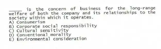 _____ is the concern of business for the long-range welfare of both the company and its relationships to the society within which it operates.
A) Consumerism
B) Corporate social responsibility
C) Cultural sensitivity
D) Conventional morality
E) Environmental consideration