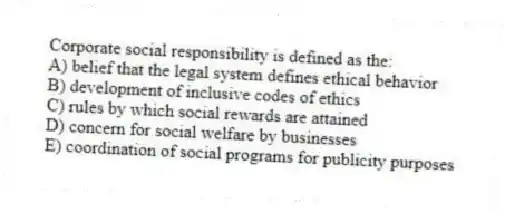 Corporate social responsibility is defined as the:
A) belief that the legal system defines ethical behavior
B) development of inclusive codes of ethics
C) rules by which social rewards are attained
D) concern for social welfare by businesses
E) coordination of social programs for publicity purposes
