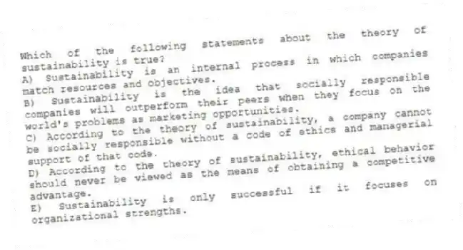 Which of the following statements about the theory of sustainability is true?
A) Sustainability is an internal process in which companies match resources and objectives.
B) Sustainability is the idea that socially responsible companies will outperform their peers when they focus on the world's problems as marketing opportunities.
C) According to the theory of sustainability, a company cannot be socially responsible without a code of ethics and managerial support of that code.
D) According to the theory of sustainability, ethical behavior should never be viewed as the means of obtaining a competitive advantage.
E) Sustainability is only successful if it focuses on organizational strengths.