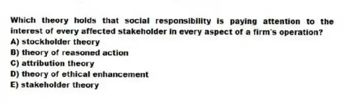 Which theory holds that social responsibility is paying attention to the interest of every affected stakeholder in every aspect of a firm's operation?
A) stockholder theory
B) theory of reasoned action
C) attribution theory
D) theory of ethical enhancement
E) stakeholder theory