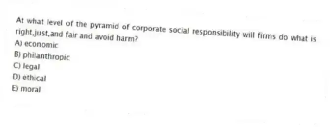 At what level of the pyramid of corporate social responsibility will firms do what is right,just,and fair and avoid harm?
A) economic
B) philanthropic
C) legal
D) ethical
E) moral