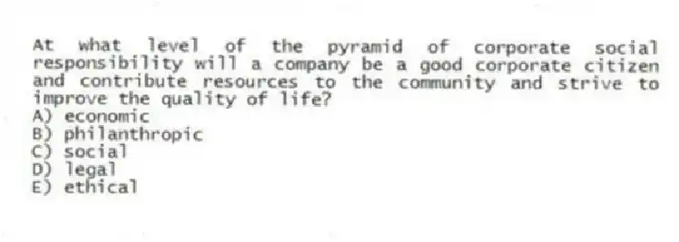 At what level of the pyramid of corporate social responsibility will a company be a good corporate citizen and contribute resources to the community and strive to improve the quality of life?
A) economic
B) philanthropic
C) social
D) legal
E) ethical
