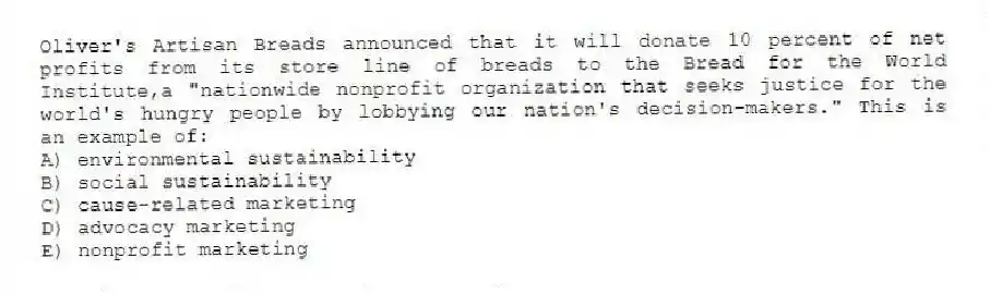 Oliver's Artisan Breads announced that it will donate 10 percent of net profits from its store line of breads to the Bread for the World Institute,a "nationwide nonprofit organization that seeks justice for the world's hungry people by lobbying our nation's decision-makers." This is an example of:
A) environmental sustainability
B) social sustainability
C) cause-related marketing
D) advocacy marketing
E) nonprofit marketing
