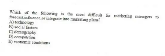 Which of the following is the most difficult for marketing managers to forecast,influence,or integrate into marketing plans?
A) technology
B) social factors
C) demography
D) competition
E) economic conditions