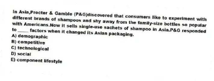In Asia,Procter & Gamble (P&G)discovered that consumers like to experiment with different brands of shampoos and shy away from the family-size bottles so popular with Americans.Now it sells single-use sachets of shampoo in Asia.P&G responded to _____ factors when it changed its Asian packaging.
A) demographic
B) competitive
C) technological
D) social
E) component lifestyle