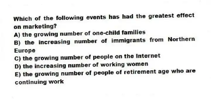 Which of the following events has had the greatest effect on marketing?
A) the growing number of one-child families
B) the increasing number of immigrants from Northern Europe
C) the growing number of people on the Internet
D) the increasing number of working women
E) the growing number of people of retirement age who are continuing work