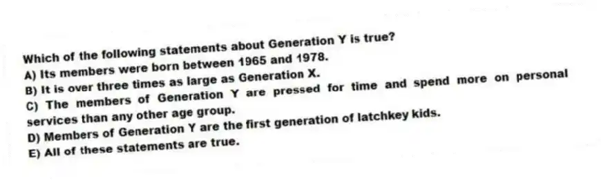 Which of the following statements about Generation Y is true?
A) Its members were born between 1965 and 1978.
B) It is over three times as large as Generation X.
C) The members of Generation Y are pressed for time and spend more on personal services than any other age group.
D) Members of Generation Y are the first generation of latchkey kids.
E) All of these statements are true.