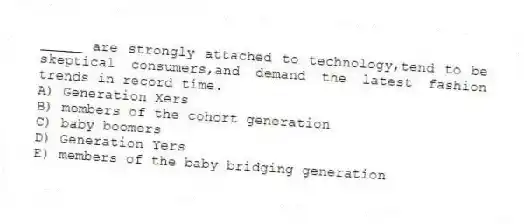 _____ are strongly attached to technology,tend to be skeptical consumers,and demand the latest fashion trends in record time.
A) Generation Xers
B) members of the cohort generation
C) baby boomers
D) Generation Yers
E) members of the baby bridging generation