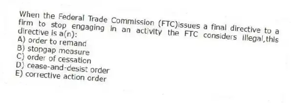 When the Federal Trade Commission (FTC)issues a final directive to a firm to stop engaging in an activity the FTC considers illegal,this directive is a(n):
A) order to remand
B) stopgap measure
C) order of cessation
D) cease-and-desist order
E) corrective action order