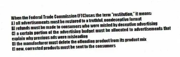 When the Federal Trade Commission (FTC)uses the term "restitution," it means:
A) all advertisements must be restored to a truthful, nondeceptive format
B) refunds must be made to consumers who were misled by deceptive advertising
C) a certain portion of the advertising budget must be allocated to advertisements that explain why previous ads were misleading
D) the manufacturer must delete the offending product from its product mix
E) new, corrected products must be sent to the consumers