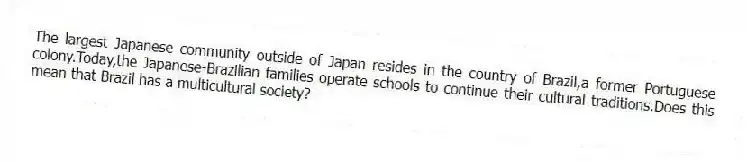 The largest Japanese community outside of Japan resides in the country of Brazil,a former Portuguese colony.Today,the Japanese-Brazilian families operate schools to continue their cultural traditions.Does this mean that Brazil has a multicultural society?