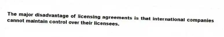 The major disadvantage of licensing agreements is that international companies cannot maintain control over their licensees.