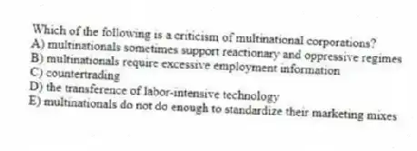 Which of the following is a criticism of multinational corporations?
A) multinationals sometimes support reactionary and oppressive regimes
B) multinationals require excessive employment information
C) countertrading
D) the transference of labor-intensive technology
E) multinationals do not do enough to standardize their marketing mixes