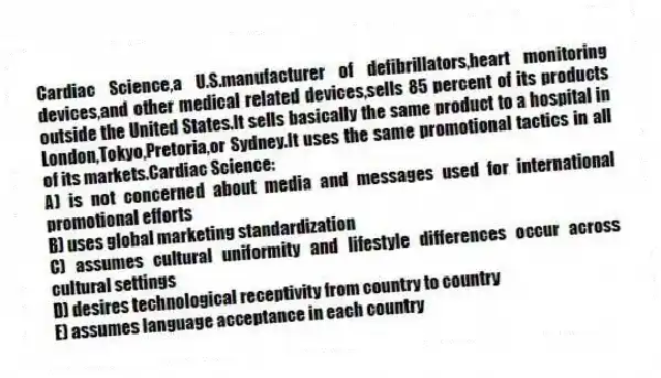 Cardiac Science,a U.S.manufacturer of defibrillators,heart monitoring devices,and other medical related devices,sells 85 percent of its products outside the United States.It sells basically the same product to a hospital in London,Tokyo,Pretoria,or Sydney.It uses the same promotional tactics in all of its markets.Cardiac Science:
A) is not concerned about media and messages used for international promotional efforts
B) uses global marketing standardization
C) assumes cultural uniformity and lifestyle differences occur across cultural settings
D) desires technological receptivity from country to country
E) assumes language acceptance in each country