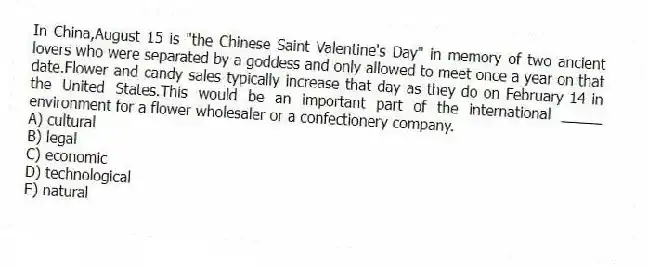 In China,August 15 is "the Chinese Saint Valentine's Day" in memory of two ancient lovers who were separated by a goddess and only allowed to meet once a year on that date.Flower and candy sales typically increase that day as they do on February 14 in the United States.This would be an important part of the international _____ environment for a flower wholesaler or a confectionery company.
A) cultural
B) legal
C) economic
D) technological
E) natural