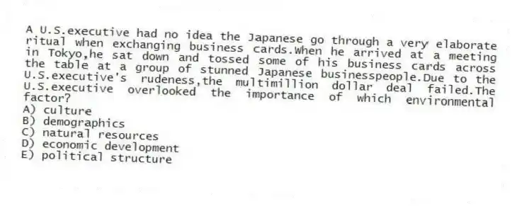 A U.S.executive had no idea the Japanese go through a very elaborate ritual when exchanging business cards.When he arrived at a meeting in Tokyo,he sat down and tossed some of his business cards across the table at a group of stunned Japanese businesspeople.Due to the U.S.executive's rudeness,the multimillion dollar deal failed.The U.S.executive overlooked the importance of which environmental factor?
A) culture
B) demographics
C) natural resources
D) economic development
E) political structure