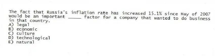The fact that Russia's inflation rate has increased 15.1% since May of 2007 would be an important _____ factor for a company that wanted to do business in that country.
A) legal
B) economic
C) culture
D) technological
E) natural