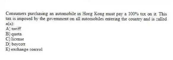 Consumers purchasing an automobile in Hong Kong must pay a 100% tax on it. This tax is imposed by the government on all automobiles entering the country and is called a(n):
A) tariff
B) quota
C) license
D) boycott
E) exchange control