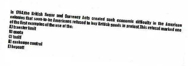 In 1764,the British Sugar and Currency Acts created such economic difficulty in the American colonies that soon-to-be Americans refused to buy British goods in protest.This refusal marked one of the first examples of the use of the:
A) transfer limit
B) quota
C) tariff
D) exchange control
E) boycott