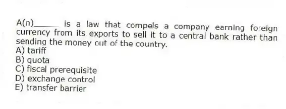 A(n)_____ is a law that compels a company earning foreign currency from its exports to sell it to a central bank rather than sending the money out of the country.
A) tariff
B) quota
C) fiscal prerequisite
D) exchange control
E) transfer barrier